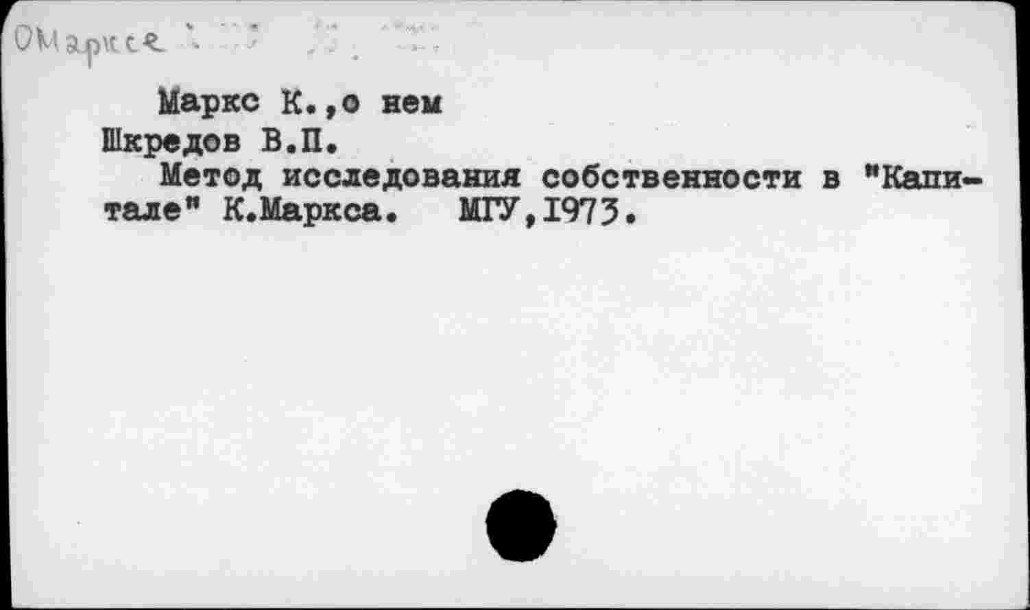 ﻿ОМ арк '• * . . е Т/
Маркс К.,о нем Шкредов В.П.
Метод исследования собственности в "Кали тале” К.Маркса. МГУ,1973.